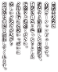 当館の客室は全室オーシャンビューです。波寄せる海に面したお部屋で、贅沢な景色とゆったりとした時間をご堪能ください。夕暮れ時には窓いっぱいに美しい夕焼けが広がり幻想的な空間を演出してくれます。