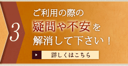 3 ご利用の際の疑問や不安を解消して下さい！　詳しくはこちら